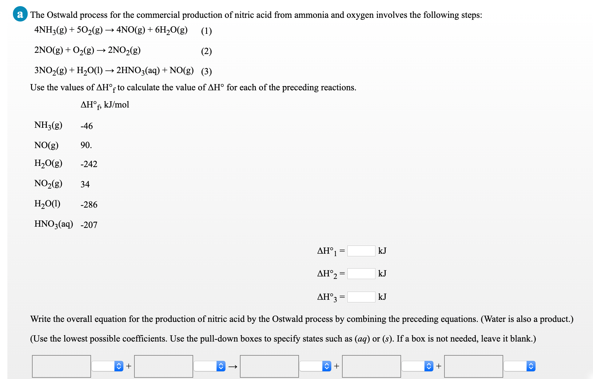 a The Ostwald process for the commercial production of nitric acid from ammonia and oxygen involves the following steps:
4NH3(g) + 502(g) → 4NO(g) + 6H20(g)
(1)
2NO(g) + O2(g) → 2NO2(g)
(2)
3NO2(g) + H20(1) → 2HNO3(aq) + NO(g) (3)
Use the values of AH°f to calculate the value of AH° for each of the preceding reactions.
AH°f, kJ/mol
NH3(g)
-46
NO(g)
90.
H2O(g)
-242
NO2(g)
34
Н,0()
-286
HNO3(aq) -207
AH°1 =
kJ
AH°2 =
kJ
AH° -
kJ
Write the overall equation for the production of nitric acid by the Ostwald process by combining the preceding equations. (Water is also a product.)
(Use the lowest possible coefficients. Use the pull-down boxes to specify states such as (aq) or (s). If a box is not needed, leave it blank.)
