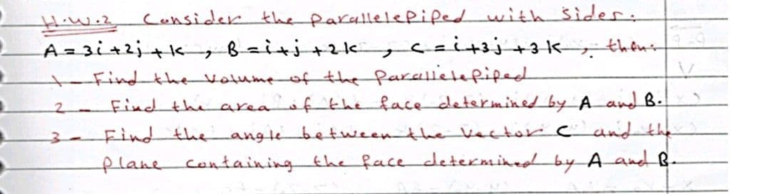 Hiwez Coensider the parallelepiped with siider:
A=3i+2;+k Bziti+zk,czit3j+3k;, thêni
Find the Votume of the farelletefiped
Find the area fth face determined by A and B.
2.
3-Find the
angtebetweenthe Vector c and the
flane containingthe face determined by A aned B-
