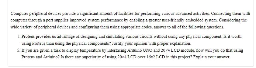 Computer peripheral devices provide a significant amount of facilities for performing various advanced activities. Connecting them with
computer through a port supplies improved system performance by enabling a greater user-friendly embedded system. Considering the
wide variety of peripheral devices and configuring them using appropriate codes, answer to all of the following questions.
1. Proteus provides us advantage of designing and simulating various circuits without using any physical component. Is it worth
using Proteus than using the physical components? Justify your opinion with proper explanation.
2. If you are given a task to display temperature by interfacing Arduino UNO and 20×4 LCD module, how will you do that using
Proteus and Arduino? Is there any superiority of using 20x4 LCD over 16x2 LCD in this project? Explain your answer.
