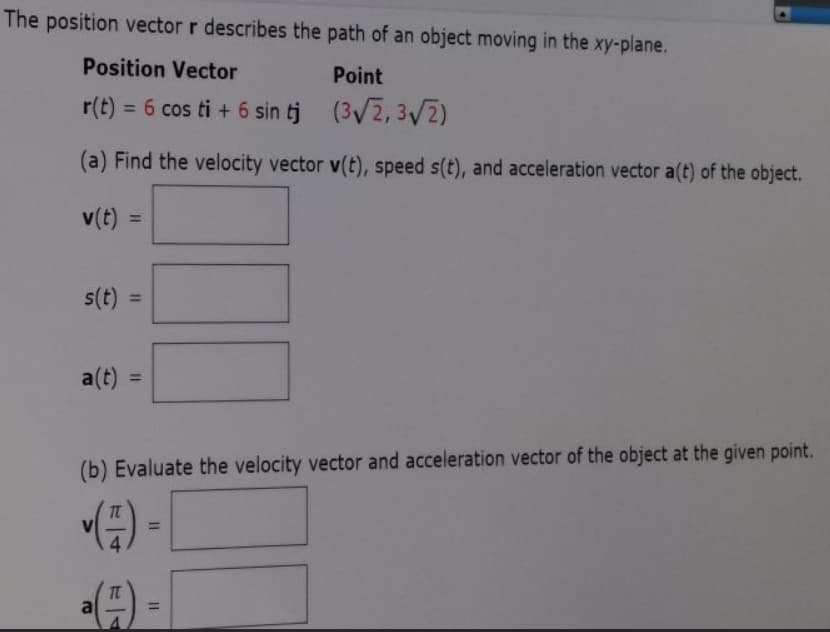 The position vector r describes the path of an object moving in the xy-plane.
Position Vector
Point
r(t) =
6 cos ti + 6 sin tj (3/2, 3/2)
%3D
(a) Find the velocity vector v(t), speed s(t), and acceleration vector a(t) of the object.
v(t) =
%3D
s(t) =
%3D
a(t) =
%3D
(b) Evaluate the velocity vector and acceleration vector of the object at the given point.
%3D
al
%3D
II
