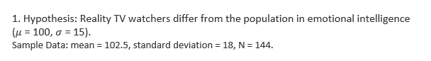 1. Hypothesis: Reality TV watchers differ from the population in emotional intelligence
(u = 100, o = 15).
Sample Data: mean = 102.5, standard deviation = 18, N = 144.
