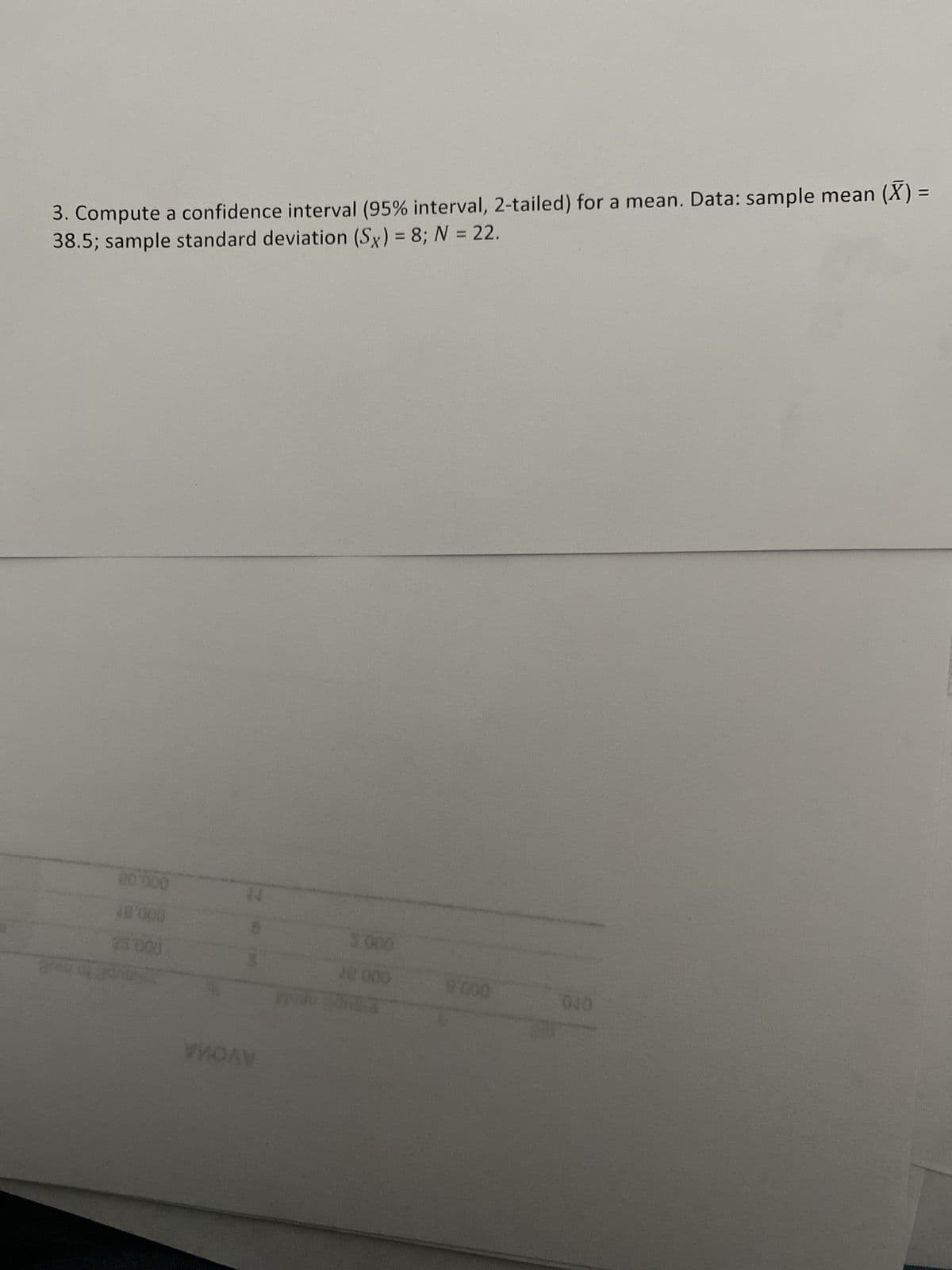 AVOWA
OPO.
000 8
C00 ar
000.98
000 S
000.8M
000.0
38.5; sample standard deviation (Sx) = 8; N = 22.
3. Compute a confidence interval (95% interval, 2-tailed) for a mean. Data: sample mean (X) =
%3D
%3D
