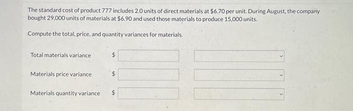 The standard cost of product 777 includes 2.0 units of direct materials at $6.70 per unit. During August, the company
bought 29,000 units of materials at $6.90 and used those materials to produce 15,000 units.
Compute the total, price, and quantity variances for materials.
Total materials variance
Materials price variance
Materials quantity variance
$
$