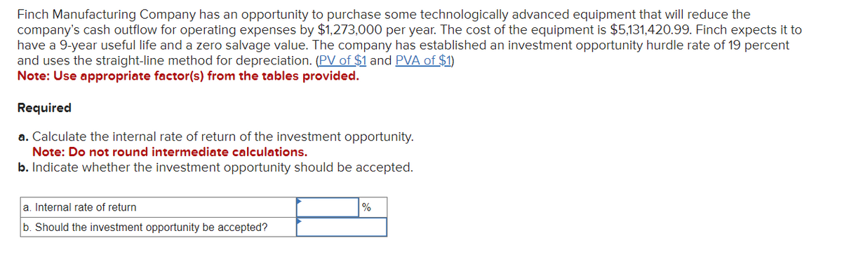 Finch Manufacturing Company has an opportunity to purchase some technologically advanced equipment that will reduce the
company's cash outflow for operating expenses by $1,273,000 per year. The cost of the equipment is $5,131,420.99. Finch expects it to
have a 9-year useful life and a zero salvage value. The company has established an investment opportunity hurdle rate of 19 percent
and uses the straight-line method for depreciation. (PV of $1 and PVA of $1)
Note: Use appropriate factor(s) from the tables provided.
Required
a. Calculate the internal rate of return of the investment opportunity.
Note: Do not round intermediate calculations.
b. Indicate whether the investment opportunity should be accepted.
a. Internal rate of return
b. Should the investment opportunity be accepted?
%