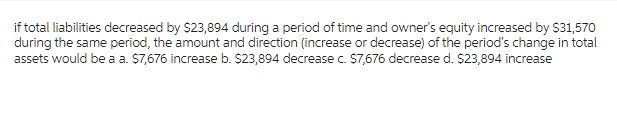 if total liabilities decreased by $23,894 during a period of time and owner's equity increased by $31,570
during the same period, the amount and direction (increase or decrease) of the period's change in total
assets would be a a. $7,676 increase b. $23,894 decrease c. $7,676 decrease d. $23,894 increase