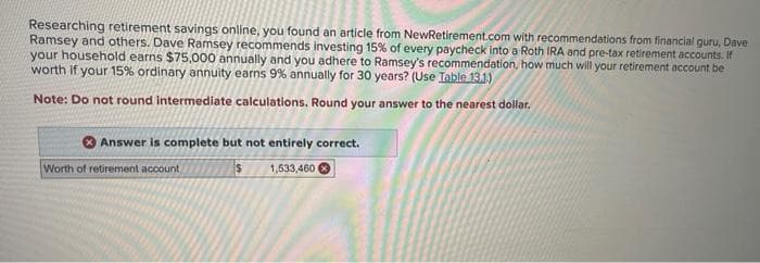 Researching retirement savings online, you found an article from NewRetirement.com with recommendations from financial guru, Dave
Ramsey and others. Dave Ramsey recommends investing 15% of every paycheck into a Roth IRA and pre-tax retirement accounts. If
your household earns $75,000 annually and you adhere to Ramsey's recommendation, how much will your retirement account be
worth if your 15% ordinary annuity earns 9% annually for 30 years? (Use Table 13.1)
Note: Do not round intermediate calculations. Round your answer to the nearest dollar.
Answer is complete but not entirely correct.
$
1,533,460
Worth of retirement account,