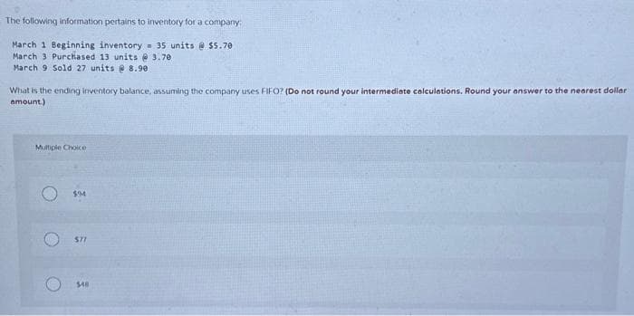 The following information pertains to inventory for a company:
March 1 Beginning inventory 35 units @ $5.70
March 3 Purchased 13 units @3.70
March 9 Sold 27 units @ 8.90
What is the ending inventory balance, assuming the company uses FIFO? (Do not round your intermediate calculations. Round your answer to the nearest dollar
amount.)
Multiple Choice
$94
577
$48