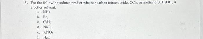 5. For the following solutes predict whether carbon tetrachloride, CCl4, or methanol, CH₂OH, is
a better solvent.
a. NH3
b. Bra
c. C6H6
d. NaCl
e. KNO3
f. H₂O