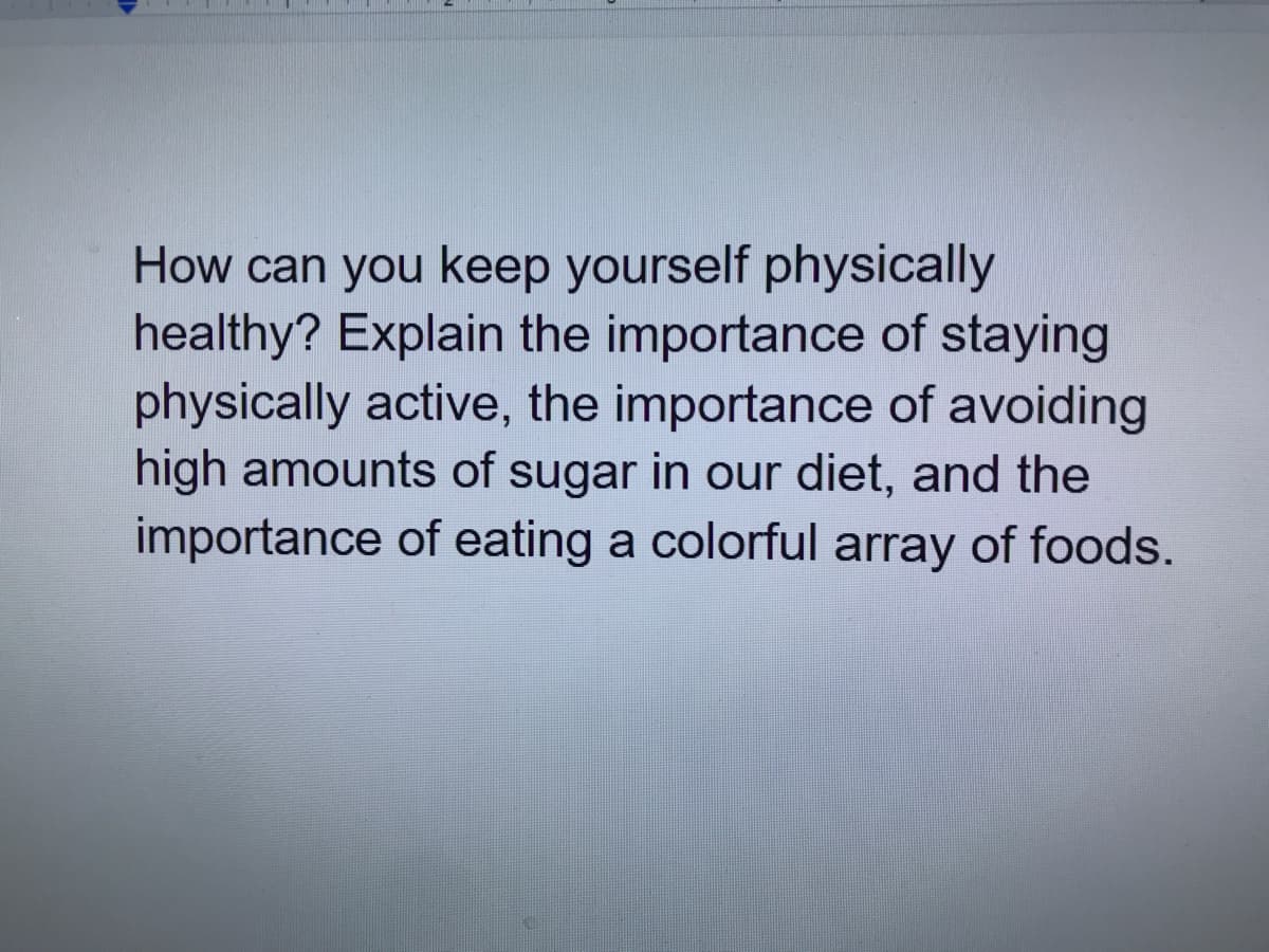 How can you keep yourself physically
healthy? Explain the importance of staying
physically active, the importance of avoiding
high amounts of sugar in our diet, and the
importance of eating a colorful array of foods.
