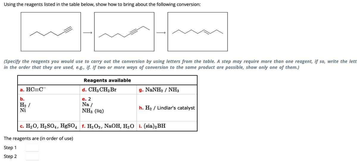 Using the reagents listed in the table below, show how to bring about the following conversion:
(Specify the reagents you would use to carry out the conversion by using letters from the table. A step may require more than one reagent, if so, write the lett
in the order that they are used, e.g., if. If two or more ways of conversion to the same product are possible, show only one of them.)
a. HC=C
b.
H₂/
Ni
Reagents available
d. CH3 CH₂ Br
e. 2
Na/
NH3 (liq)
The reagents are (in order of use)
Step 1
Step 2
g. NaNH, / NH,
h. H₂ / Lindlar's catalyst
c. H₂O, H₂SO4, HgSO4 f. H₂O2, NaOH, H₂O i. (sia) 2 BH