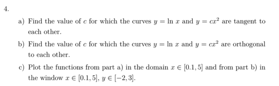 4.
a) Find the value of c for which the curves y = In x and y = cx² are tangent to
%3D
each other.
b) Find the value of c for which the curves y = ln x and y = cx² are orthogonal
to each other.
c) Plot the functions from part a) in the domain x € [0.1, 5] and from part b) in
the window x E [0.1, 5], y E [-2, 3].
