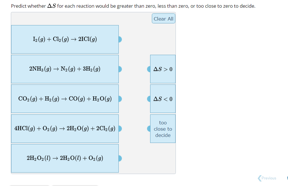 Predict whether AS for each reaction would be greater than zero, less than zero, or too close to zero to decide.
I2 (9) + Cl₂(g) → 2IC1(g)
2NH3(g) → N2(g) + 3H₂ (9)
CO₂(g) + H₂(g) → CO(g) + H₂O(g)
4HCl(g) + O₂(g) → 2H₂O(g) + 2Cl2 (g)
2H₂O2(1)→ 2H₂O(l) + O2 (9)
Clear All
AS > 0
AS < 0
too
close to
decide
Previous