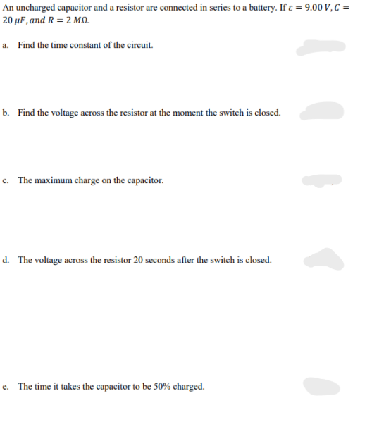 An uncharged capacitor and a resistor are connected in series to a battery. If ε = 9.00 V, C =
20 μF, and R = 2 MS.
a. Find the time constant of the circuit.
b. Find the voltage across the resistor at the moment the switch is closed.
c. The maximum charge on the capacitor.
d. The voltage across the resistor 20 seconds after the switch is closed.
e. The time it takes the capacitor to be 50% charged.