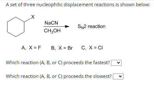 A set of three nucleophilic displacement reactions is shown below:
A, X = F
NaCN
CH3OH
B, X = Br
SN2 reaction
C, X = CI
Which reaction (A, B, or C) proceeds the fastest? [
Which reaction (A, B, or C) proceeds the slowest?