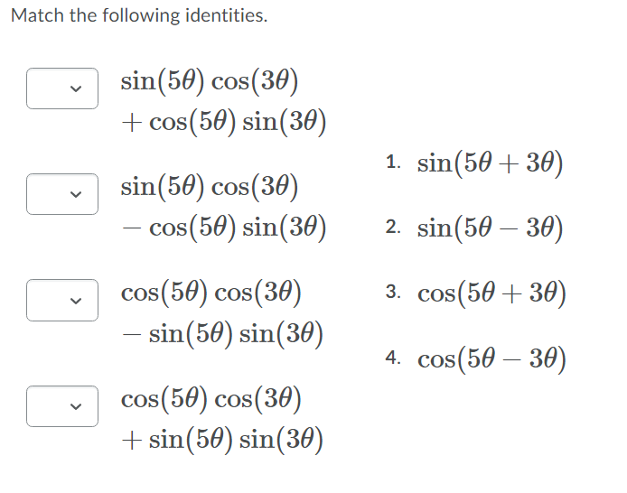 Match the following identities.
sin(50) cos(30)
+ cos(50) sin(360)
1. sin(50 + 30)
sin(50) cos(30)
os(50) sin(30)
2. sin(50 – 30)
3. cos(50 + 30)
cos(50) cos(30)
- sin(50) sin(30)
4. cos(50 – 30)
cos(50) cos(30)
+ sin(50) sin(30)
>
>
>
