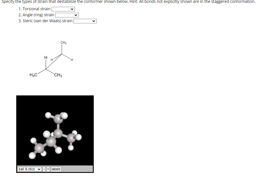 Specify the types of strain that destabilize the conformer shown below. Hint: All bonds not explicitly shown are in the staggered conformation.
1. Torsional strain|
2. Angle (ring) strain [
3. Steric (van der Waals) strain
H3C
ball & stick
H
CH3
CH3
+ labels
H