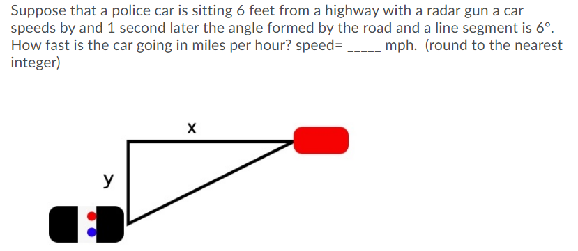 Suppose that a police car is sitting 6 feet from a highway with a radar gun a car
speeds by and 1 second later the angle formed by the road and a line segment is 6°.
How fast is the car going in miles per hour? speed=
integer)
mph. (round to the nearest
y
