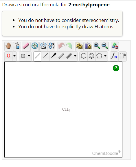Draw a structural formula for 2-methylpropene.
You do not have to consider stereochemistry.
• You do not have to explicitly draw H atoms.
CH4
Sn [1
?
ChemDoodle