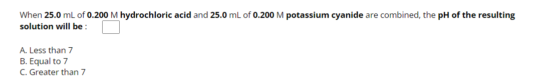 When 25.0 mL of 0.200 M hydrochloric acid and 25.0 mL of 0.200 M potassium cyanide are combined, the pH of the resulting
solution will be:
A. Less than 7
B. Equal to 7
C. Greater than 7