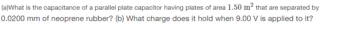(a)What is the capacitance of a parallel plate capacitor having plates of area 1.50 m² that are separated by
0.0200 mm of neoprene rubber? (b) What charge does it hold when 9.00 Vis applied to it?
