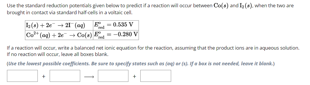 Use the standard reduction potentials given below to predict if a reaction will occur between Co(s) and I₂ (s), when the two are
brought in contact via standard half-cells in a voltaic cell.
I2 (s) + 2e → 21¯ (aq) Eº = 0.535 V
red
Co²+ (aq) + 2e → Co(s) Ee = -0.280 V
red
If a reaction will occur, write a balanced net ionic equation for the reaction, assuming that the product ions are in aqueous solution.
If no reaction will occur, leave all boxes blank.
(Use the lowest possible coefficients. Be sure to specify states such as (aq) or (s). If a box is not needed, leave it blank.)
+
+