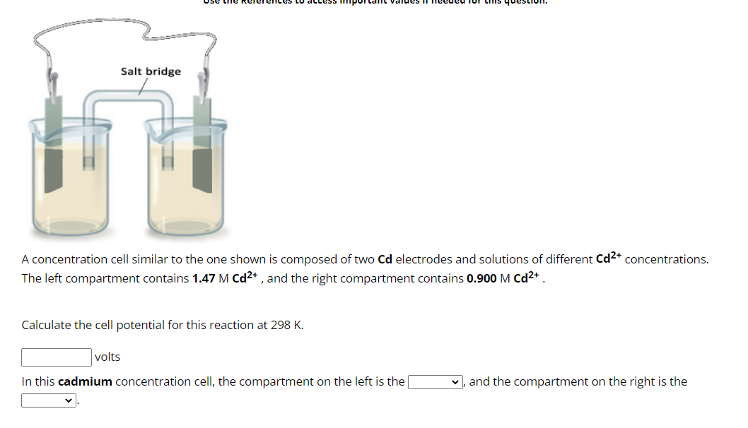 Salt bridge
A concentration cell similar to the one shown is composed of two Cd electrodes and solutions of different Cd²+ concentrations.
The left compartment contains 1.47 M Cd²+, and the right compartment contains 0.900 M Cd²+
Calculate the cell potential for this reaction at 298 K.
volts
In this cadmium concentration cell, the compartment on the left is the
and the compartment on the right is the