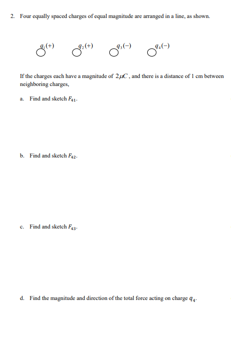 2. Four equally spaced charges of equal magnitude are arranged in a line, as shown.
8(+)
92(+) 9:(-) 9(-)
If the charges each have a magnitude of 24C, and there is a distance of 1 cm between
neighboring charges,
a. Find and sketch F41-
b. Find and sketch F42-
C. Find and sketch F43-
d. Find the magnitude and direction of the total force acting on charge q4-