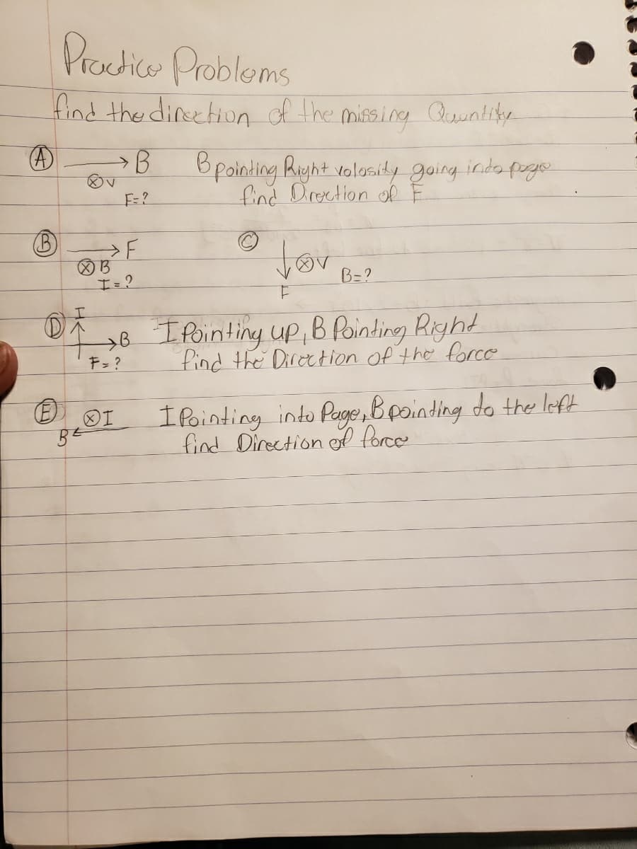 Practice Problems
find the direction of the missing Quantity
(A)
B
85 F
B Bpointing Right volosity going into pogo
find Direction of F
OI
BE
før
F
→B I Pointing up, B Pointing Right
find the Direction of the force
F = ?
B=?
I Pointing into Page, & pointing to the left
find Direction of force.