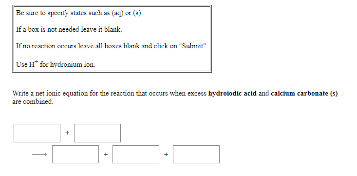 Be sure to specify states such as (aq) or (s).
If a box is not needed leave it blank.
If no reaction occurs leave all boxes blank and click on "Submit".
Use H* for hydronium ion.
Write a net ionic equation for the reaction that occurs when excess hydroiodic acid and calcium carbonate (s)
are combined.
+
