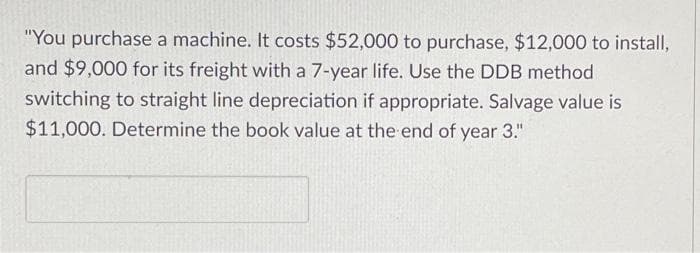 "You purchase a machine. It costs $52,000 to purchase, $12,000 to install,
and $9,000 for its freight with a 7-year life. Use the DDB method
switching to straight line depreciation if appropriate. Salvage value is
$11,000. Determine the book value at the end of year 3."