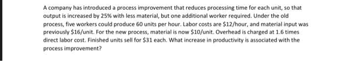 A company has introduced a process improvement that reduces processing time for each unit, so that
output is increased by 25% with less material, but one additional worker required. Under the old
process, five workers could produce 60 units per hour. Labor costs are $12/hour, and material input was
previously $16/unit. For the new process, material is now $10/unit. Overhead is charged at 1.6 times
direct labor cost. Finished units sell for $31 each. What increase in productivity is associated with the
process improvement?