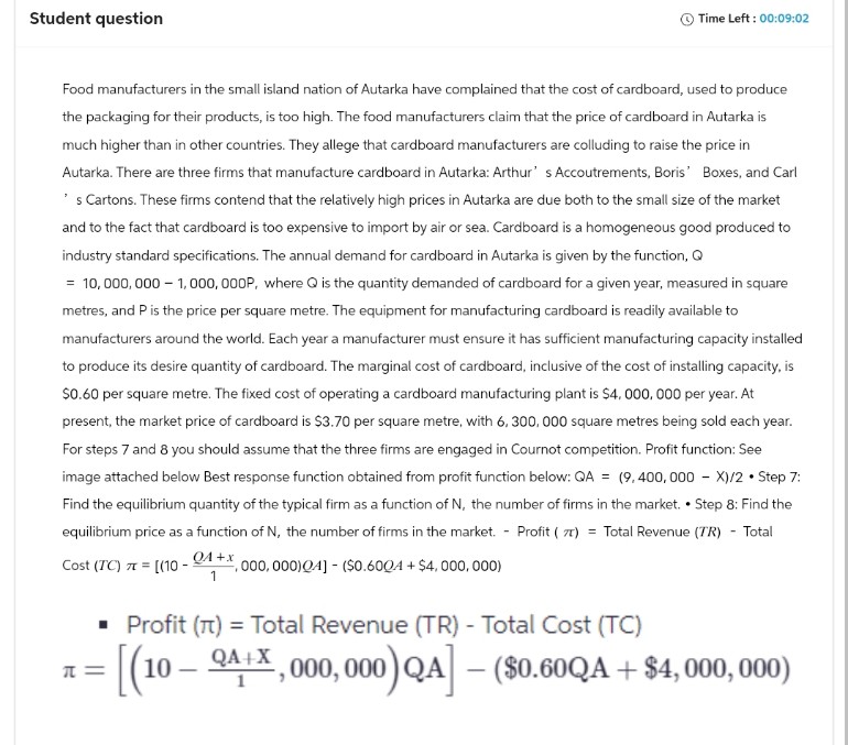 Student question
Time Left: 00:09:02
Food manufacturers in the small island nation of Autarka have complained that the cost of cardboard, used to produce
the packaging for their products, is too high. The food manufacturers claim that the price of cardboard in Autarka is
much higher than in other countries. They allege that cardboard manufacturers are colluding to raise the price in
Autarka. There are three firms that manufacture cardboard in Autarka: Arthur's Accoutrements, Boris' Boxes, and Carl
's Cartons. These firms contend that the relatively high prices in Autarka are due both to the small size of the market
and to the fact that cardboard is too expensive to import by air or sea. Cardboard is a homogeneous good produced to
industry standard specifications. The annual demand for cardboard in Autarka is given by the function, Q
= 10,000,000 1,000,000P, where Q is the quantity demanded of cardboard for a given year, measured in square
metres, and P is the price per square metre. The equipment for manufacturing cardboard is readily available to
manufacturers around the world. Each year a manufacturer must ensure it has sufficient manufacturing capacity installed
to produce its desire quantity of cardboard. The marginal cost of cardboard, inclusive of the cost of installing capacity, is
$0.60 per square metre. The fixed cost of operating a cardboard manufacturing plant is $4,000,000 per year. At
present, the market price of cardboard is $3.70 per square metre, with 6, 300,000 square metres being sold each year.
For steps 7 and 8 you should assume that the three firms are engaged in Cournot competition. Profit function: See
image attached below Best response function obtained from profit function below: QA = (9,400,000 - X)/2 • Step 7:
Find the equilibrium quantity of the typical firm as a function of N, the number of firms in the market. • Step 8: Find the
equilibrium price as a function of N, the number of firms in the market. Profit (7) Total Revenue (TR) Total
Cost (TC) = [(10-04+x, 000, 000)Q4] - ($0.600A + $4,000,000)
==
1
■ Profit (π) = Total Revenue (TR) - Total Cost (TC)
-
= [(10 Q4+,000,000) QA] - ($0.60QA + $4,000,000)
