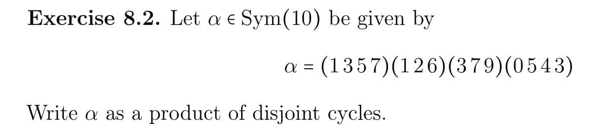 Exercise 8.2. Let a e Sym(10) be given by
a = (1357) (126) (379)(0543)
Write a as a product of disjoint cycles.