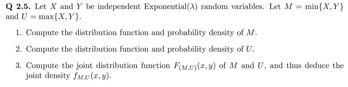 Q 2.5. Let X and Y be independent Exponential (A) random variables. Let M = min{X, Y}
and U = max{X,Y}.
1. Compute the distribution function and probability density of M.
2. Compute the distribution function and probability density of U.
3. Compute the joint distribution function F(M,U)(x, y) of M and U, and thus deduce the
joint density fM,U(x, y).