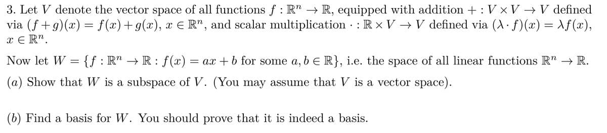 3. Let V denote the vector space of all functions ƒ : R" → R, equipped with addition + : V × V → V defined
f:
via (f+g)(x) = f(x) + g(x), x = R", and scalar multiplication : Rx V → V defined via (A. f)(x) = \f(x),
●
x ER".
Now let W = {f: R" → R: f(x) = ax + b for some a, b ≤ R}, i.e. the space of all linear functions R" → R.
(a) Show that W is a subspace of V. (You may assume that V is a vector space).
(b) Find a basis for W. You should prove that it is indeed a basis.