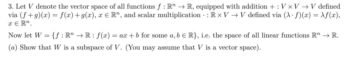 3. Let V denote the vector space of all functions ƒ : R" → R, equipped with addition +: V × V → V defined
via (ƒ+g)(x) = ƒ(x)+g(x), x = R", and scalar multiplication · : R × V → V defined via (λ · ƒ)(x) = \ƒ(x),
x ER".
Now let W = {ƒ
{f:
: Rª → R : ƒ(x) = ax + b for some a, b € R}, i.e. the space of all linear functions R" → R.
(a) Show that W is a subspace of V. (You may assume that V is a vector space).