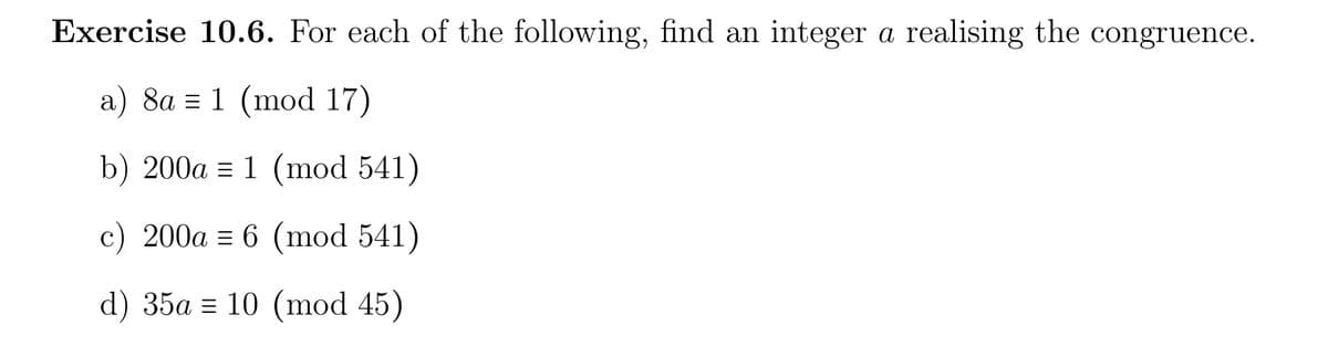 Exercise 10.6. For each of the following, find an integer a realising the congruence.
a) 8a = 1 (mod 17)
b) 200a 1 (mod 541)
c) 200a = 6 (mod 541)
d) 35a = 10 (mod 45)