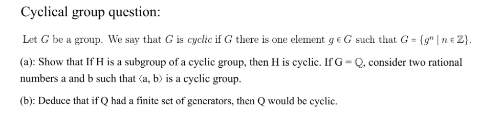 Cyclical group question:
Let G be a group. We say that G is cyclic if G there is one element ge G such that G = {g" |ne Z}.
(a): Show that If H is a subgroup of a cyclic group, then H is cyclic. If G = Q, consider two rational
numbers a and b such that (a, b) is a cyclic group.
(b): Deduce that if Q had a finite set of generators, then Q would be cyclic.