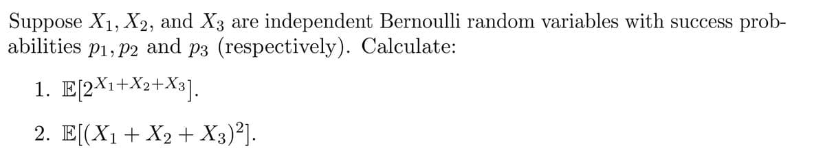 Suppose X₁, X2, and X3 are independent Bernoulli random variables with success prob-
abilities p₁, p2 and p3 (respectively). Calculate:
P2
1. E[2X₁+X2+X3].
2. E[(X₁ + X2 + X3)²].