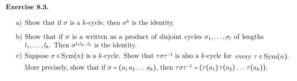 Exercise 8.3.
a) Show that if o is a k-cycle, then ok is the identity.
b) Show that if o is a written as a product of disjoint cycles 0₁,...,01 of lengths
11,..., lk. Then oll2 is the identity.
c) Suppose o € Sym(n) is a k-cycle. Show that 707¹ is also a k-cycle for every 7 € Sym(n).
More precisely, show that if σ = (a₁ a2₂ ….. ak), then TƠ7¯¹ = (7(α₁) 7(α2) ….. T(ak)).
TOT-¹
o