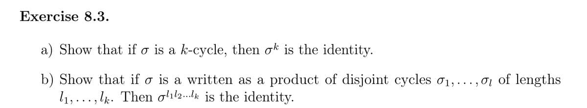 Exercise 8.3.
a) Show that if o is a k-cycle, then ok is the identity.
b) 1,
Show that if o is a written as a product of disjoint cycles 0₁,...,0₁ of lengths
1₁,..., lk. Then oll2..lk is the identity.
σι