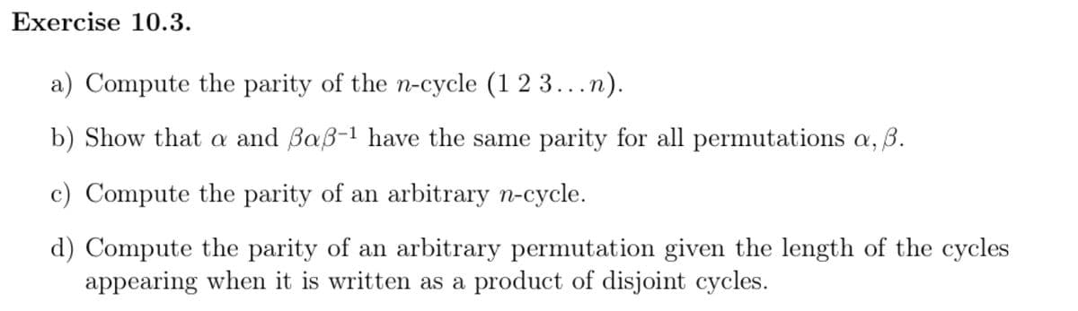 Exercise 10.3.
a) Compute the parity of the n-cycle (1 2 3 ...n).
b) Show that a and Baß-1 have the same parity for all permutations a, 3.
c) Compute the parity of an arbitrary n-cycle.
d) Compute the parity of an arbitrary permutation given the length of the cycles
appearing when it is written as a product of disjoint cycles.