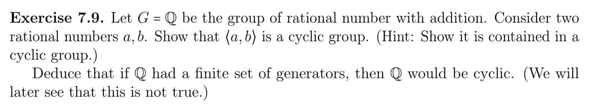 Exercise 7.9. Let G = Q be the group of rational number with addition. Consider two
rational numbers a, b. Show that (a, b) is a cyclic group. (Hint: Show it is contained in a
cyclic group.)
Deduce that if Q had a finite set of generators, then Q would be cyclic. (We will
later see that this is not true.)