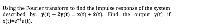 Using the Fourier transform to find the impulse response of the system
described by: ý(t) + 2y(t) = x(t) +x(t). Find the output y(t) if
x(t)=e-'u(t).
%3D
