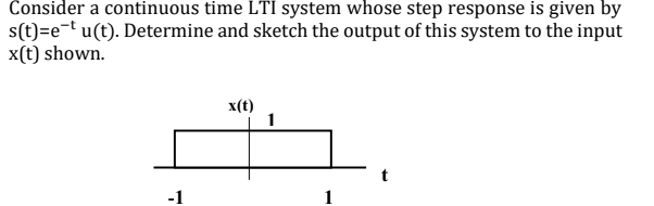 Consider a continuous time LTI system whose step response is given by
s(t)=e¬t u(t). Determine and sketch the output of this system to the input
x(t) shown.
x(t)
1
-1
1
