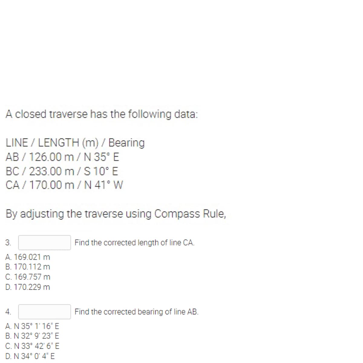 A closed traverse has the following data:
LINE / LENGTH (m) / Bearing
AB / 126.00 m/N 35° E
BC / 233.00 m/ S 10° E
CA / 170.00 m/N 41° W
By adjusting the traverse using Compass Rule,
3.
Find the corrected length of line CA.
A. 169.021 m
B. 170.112 m
C. 169.757 m
D. 170.229 m
4.
Find the corrected bearing of line AB.
A.N 35° 1' 16" E
B. N 32° 9' 23" E
C.N 33° 42' 6" E
D. N 34° 0' 4" E
