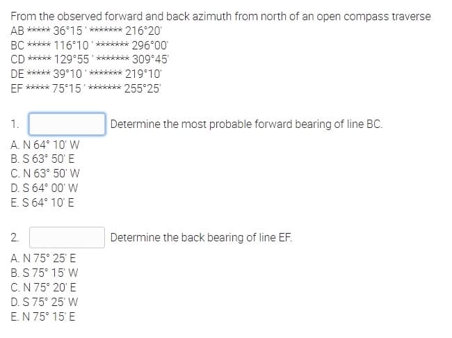 From the observed forward and back azimuth from north of an open compass traverse
AB ***** 36°15'******* 216°20'
BC ***** 116°10 ******* 296°00'
CD ***** 129°55' ******* 309°45
DE ***** 39°10' ******* 219°10'
EF ***** 75°15' ******k 255°25'
1.
Determine the most probable forward bearing of line BC.
A. N 64° 10' W
B. S 63° 50' E
C.N 63° 50' W
D. S 64° 00' W
E. S 64° 10' E
2.
Determine the back bearing of line EF.
A. N 75° 25' E
B. S 75° 15' W
C.N 75° 20' E
D. S75° 25' W
E. N 75° 15' E
