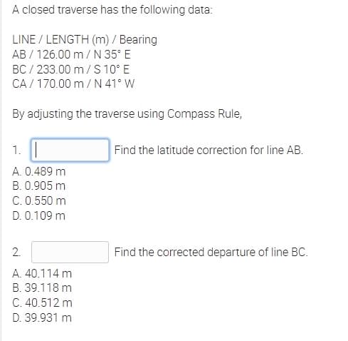 A closed traverse has the following data:
LINE / LENGTH (m) / Bearing
AB / 126.00 m/ N 35° E
BC / 233.00 m/ S 10° E
CA / 170.00 m/ N 41° W
By adjusting the traverse using Compass Rule,
1.
Find the latitude correction for line AB.
A. 0.489 m
B. 0.905 m
C. 0.550 m
D. 0.109 m
2.
Find the corrected departure of line BC.
A. 40.114 m
B. 39.118 m
C. 40.512 m
D. 39.931 m
