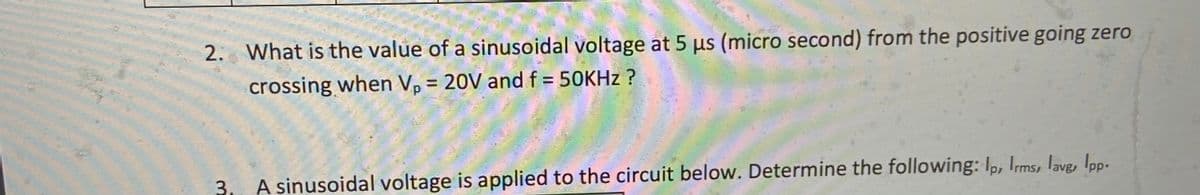 2. What is the value of a sinusoidal voltage at 5 us (micro second) from the positive going zero
crossing when V, = 20V and f = 50KHZ ?
%3D
3. A sinusoidal voltage is applied to the circuit below. Determine the following: Ip, Ims, lavg, Ipp-
