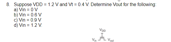 8. Suppose VDD = 1.2 V and Vt = 0.4 V. Determine Vout for the following:
a) Vin = 0 V
b) Vin = 0.6 V
c) Vin = 0.9 V
d) Vin = 1.2 V.
VoD
